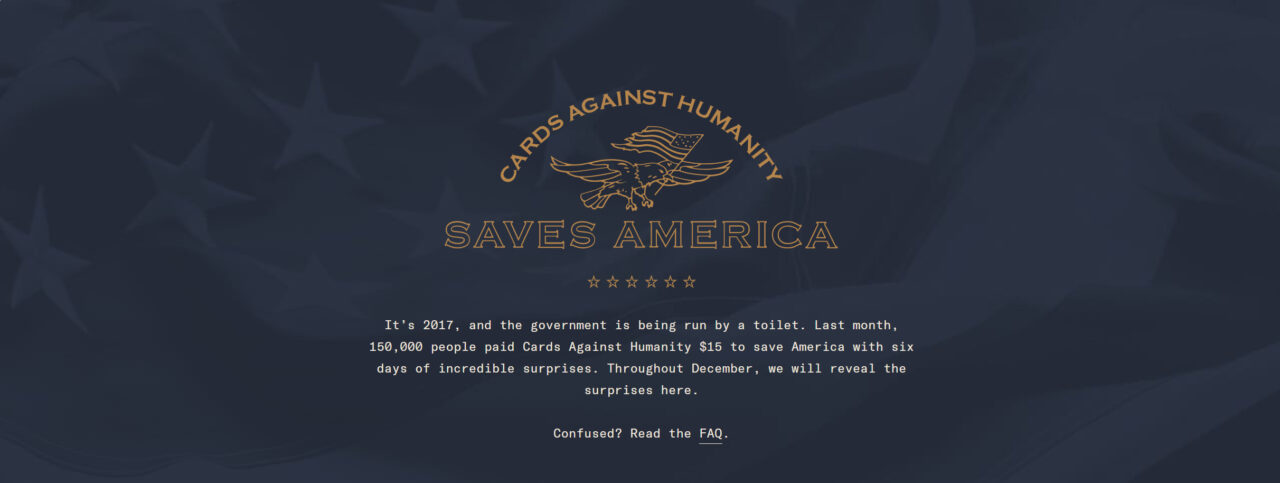 El proyecto, llamado "Cards Against Humanity Saves America", se presentó como una iniciativa para "salvar América del muro fronterizo". A pesar de su tono satírico, su objetivo principal era destacar la política migratoria y la propuesta de construcción del muro fronterizo por parte de la administración Trump, generando conciencia sobre el tema migratorio y la problemática del presupuesto para una campaña publicitaria de esta magnitud.